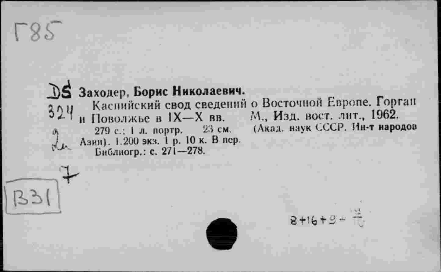 ﻿-DS Заходер, Борис Николаевич.
1 л ц Каспийский свод сведений о Восточной Европе. Горгап ' и Поволжье в IX—X вв. М., Изд. вост, лит., 1962.
Л 279 с.; I л. портр. 23 см. (Акад, наук СССР. Ин-т народов J. Азии). 1.200 экз. 1 р. 10 к. В пер.
1 Бнблиогр.: с. 271—278.